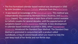 • The first formalized calendar-based method was developed in 1930
by John Smulders, a Roman Catholic physician from theNetherlands.
• It was based on knowledge of the menstrual cycle. This method was
independently discovered by Hermann Knaus (Austria), and Kyusaku
Ogino (Japan). This system was a main form of birth control available
to Catholic couples for several decades, until the popularization of
symptoms-based fertility awareness methods. A new development
in calendar-based methods occurred in 2002, when Georgetown
University introduced the Standard Days Method. The Standard Days
Method is promoted in conjunction with a product called
CycleBeads, a ring of colored beads which are meant to help the
user keep track of her fertile and non-fertile days
 