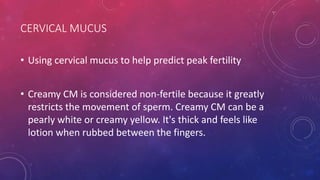 CERVICAL MUCUS
• Using cervical mucus to help predict peak fertility
• Creamy CM is considered non-fertile because it greatly
restricts the movement of sperm. Creamy CM can be a
pearly white or creamy yellow. It's thick and feels like
lotion when rubbed between the fingers.
 