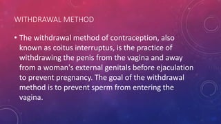 WITHDRAWAL METHOD
• The withdrawal method of contraception, also
known as coitus interruptus, is the practice of
withdrawing the penis from the vagina and away
from a woman's external genitals before ejaculation
to prevent pregnancy. The goal of the withdrawal
method is to prevent sperm from entering the
vagina.
 