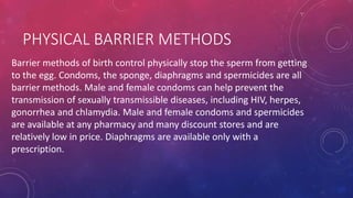PHYSICAL BARRIER METHODS
Barrier methods of birth control physically stop the sperm from getting
to the egg. Condoms, the sponge, diaphragms and spermicides are all
barrier methods. Male and female condoms can help prevent the
transmission of sexually transmissible diseases, including HIV, herpes,
gonorrhea and chlamydia. Male and female condoms and spermicides
are available at any pharmacy and many discount stores and are
relatively low in price. Diaphragms are available only with a
prescription.
 