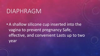 DIAPHRAGM
• A shallow silicone cup inserted into the
vagina to prevent pregnancy Safe,
effective, and convenient Lasts up to two
year
 