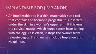IMPLANTABLE ROD (IMP ANON)
• An implantable rod is a thin, matchstick-sized rod
that contains the hormone progestin. It is inserted
under the skin in a woman's upper arm. It thickens
the cervical mucus, which keeps sperm from joining
with the egg. Less often, it stops the ovaries from
releasing eggs. Brand names include Implanon and
Nexplanon.
 