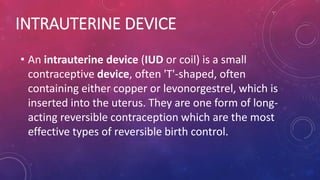 INTRAUTERINE DEVICE
• An intrauterine device (IUD or coil) is a small
contraceptive device, often 'T'-shaped, often
containing either copper or levonorgestrel, which is
inserted into the uterus. They are one form of long-
acting reversible contraception which are the most
effective types of reversible birth control.
 