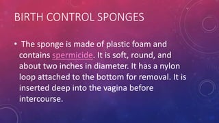 BIRTH CONTROL SPONGES
• The sponge is made of plastic foam and
contains spermicide. It is soft, round, and
about two inches in diameter. It has a nylon
loop attached to the bottom for removal. It is
inserted deep into the vagina before
intercourse.
 