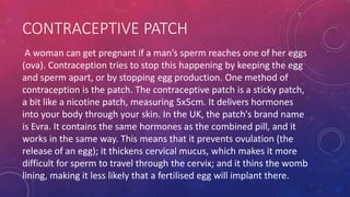 CONTRACEPTIVE PATCH
A woman can get pregnant if a man’s sperm reaches one of her eggs
(ova). Contraception tries to stop this happening by keeping the egg
and sperm apart, or by stopping egg production. One method of
contraception is the patch. The contraceptive patch is a sticky patch,
a bit like a nicotine patch, measuring 5x5cm. It delivers hormones
into your body through your skin. In the UK, the patch's brand name
is Evra. It contains the same hormones as the combined pill, and it
works in the same way. This means that it prevents ovulation (the
release of an egg); it thickens cervical mucus, which makes it more
difficult for sperm to travel through the cervix; and it thins the womb
lining, making it less likely that a fertilised egg will implant there.
 