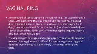 VAGINAL RING
• One method of contraception is the vaginal ring. The vaginal ring is a
small, soft plastic ring that you place inside your vagina. It’s about
4mm thick and 5.5cm in diameter. You leave it in your vagina for 21
days, then remove it and throw it in the bin (not down the toilet) in a
special disposal bag. Seven days after removing the ring, you insert a
new one for the next 21 days.
• The ring releases oestrogen and progestogen. This prevents ovulation
(release of an egg), makes it difficult for sperm to get to an egg and
thins the womb lining, so it’s less likely that an egg will implant
there.
 