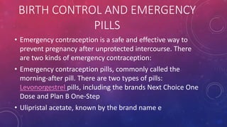 BIRTH CONTROL AND EMERGENCY
PILLS
• Emergency contraception is a safe and effective way to
prevent pregnancy after unprotected intercourse. There
are two kinds of emergency contraception:
• Emergency contraception pills, commonly called the
morning-after pill. There are two types of pills:
Levonorgestrel pills, including the brands Next Choice One
Dose and Plan B One-Step
• Ulipristal acetate, known by the brand name e
 