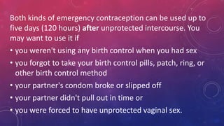 Both kinds of emergency contraception can be used up to
five days (120 hours) after unprotected intercourse. You
may want to use it if
• you weren't using any birth control when you had sex
• you forgot to take your birth control pills, patch, ring, or
other birth control method
• your partner's condom broke or slipped off
• your partner didn't pull out in time or
• you were forced to have unprotected vaginal sex.
 