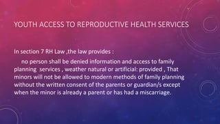 YOUTH ACCESS TO REPRODUCTIVE HEALTH SERVICES
In section 7 RH Law ,the law provides :
no person shall be denied information and access to family
planning services , weather natural or artificial: provided , That
minors will not be allowed to modern methods of family planning
without the written consent of the parents or guardian/s except
when the minor is already a parent or has had a miscarriage.
 