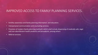 IMPROVED ACCESS TO FAMILY PLANNING SERVICES.
• Fertility awareness and family planning information and education.
• Interpersonal communication and counseling services.
• Provision of modern family planning method's which shall include dispensing of medically safe ,legal
and non-abortifacient health products and procedures ,among others
• Referral services
 