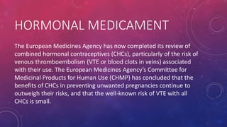 HORMONAL MEDICAMENT
The European Medicines Agency has now completed its review of
combined hormonal contraceptives (CHCs), particularly of the risk of
venous thromboembolism (VTE or blood clots in veins) associated
with their use. The European Medicines Agency’s Committee for
Medicinal Products for Human Use (CHMP) has concluded that the
benefits of CHCs in preventing unwanted pregnancies continue to
outweigh their risks, and that the well-known risk of VTE with all
CHCs is small.
 