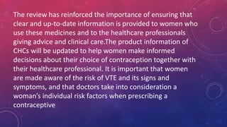 The review has reinforced the importance of ensuring that
clear and up-to-date information is provided to women who
use these medicines and to the healthcare professionals
giving advice and clinical care.The product information of
CHCs will be updated to help women make informed
decisions about their choice of contraception together with
their healthcare professional. It is important that women
are made aware of the risk of VTE and its signs and
symptoms, and that doctors take into consideration a
woman’s individual risk factors when prescribing a
contraceptive
 
