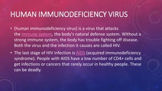 HUMAN IMMUNODEFICIENCY VIRUS
• (human immunodeficiency virus) is a virus that attacks
the immune system, the body's natural defense system. Without a
strong immune system, the body has trouble fighting off disease.
Both the virus and the infection it causes are called HIV.
• The last stage of HIV infection is AIDS (acquired immunodeficiency
syndrome). People with AIDS have a low number of CD4+ cells and
get infections or cancers that rarely occur in healthy people. These
can be deadly.
 