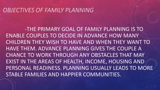 OBJECTIVES OF FAMILY PLANNING
-THE PRIMARY GOAL OF FAMILY PLANNING IS TO
ENABLE COUPLES TO DECIDE IN ADVANCE HOW MANY
CHILDREN THEY WISH TO HAVE AND WHEN THEY WANT TO
HAVE THEM. ADVANCE PLANNING GIVES THE COUPLE A
CHANCE TO WORK THROUGH ANY OBSTACLES THAT MAY
EXIST IN THE AREAS OF HEALTH, INCOME, HOUSING AND
PERSONAL READINESS. PLANNING USUALLY LEADS TO MORE
STABLE FAMILIES AND HAPPIER COMMUNITIES.
 
