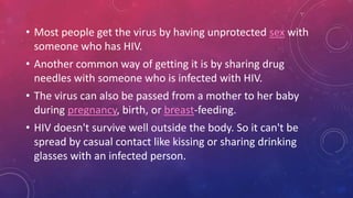 • Most people get the virus by having unprotected sex with
someone who has HIV.
• Another common way of getting it is by sharing drug
needles with someone who is infected with HIV.
• The virus can also be passed from a mother to her baby
during pregnancy, birth, or breast-feeding.
• HIV doesn't survive well outside the body. So it can't be
spread by casual contact like kissing or sharing drinking
glasses with an infected person.
 