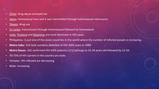 • China- drug abuse and paid sex
• Japan- homosexual men and it was transmitted through heterosexual intercourse.
• Taiwan- drug use
• Sri Lanka- transmission through heterosexual followed by homosexual
• India, Thailand and Myanmar are most dominant in HIV cases.
• Philippines- is just one of the seven countries in the world where the number of infected people is increasing.
• Metro Cebu- 316 total numbers detected of HIV-AIDS cases in 1989
• Metro Davao- 262 confirmed HIV-AIDS patients (121) belongs to 25-34 years old followed by 12-24.
• 70-75% of HIV carriers in the country are male.
• Females- HIV infected are decreasing
• Male- increasing
 