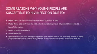 SOME REASONS WHY YOUNG PEOPLE ARE
SUSCEPTIBLE TO HIV INFECTION DUE TO:
• Metro Cebu- 316 total numbers detected of HIV-AIDS cases in 1989
• Metro Davao- 262 confirmed HIV-AIDS patients (121) belongs to 25-34 years old followed by 12-24.
• Lack of information
• Access to health services and
• Active sexual life
• Ignorance about the virus among young people gives an indication of the increasing number of young
people infected with virus which many of them do not know how to protect themselves from HIV.
 