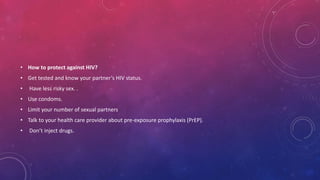 • How to protect against HIV?
• Get tested and know your partner’s HIV status.
• Have less risky sex. .
• Use condoms.
• Limit your number of sexual partners
• Talk to your health care provider about pre-exposure prophylaxis (PrEP).
• Don’t inject drugs.
 