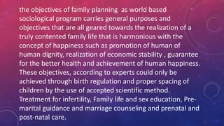 the objectives of family planning as world based
sociological program carries general purposes and
objectives that are all geared towards the realization of a
truly contented family life that is harmonious with the
concept of happiness such as promotion of human of
human dignity, realization of economic stability , guarantee
for the better health and achievement of human happiness.
These objectives, according to experts could only be
achieved through birth regulation and proper spacing of
children by the use of accepted scientific method.
Treatment for infertility, Family life and sex education, Pre-
marital guidance and marriage counseling and prenatal and
post-natal care.
 