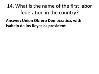 14. What is the name of the first labor
federation in the country?
Answer: Union Obrero Democratica, with
Isabelo de los R...