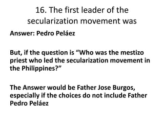 16. The first leader of the
secularization movement was
Answer: Pedro Peláez
But, if the question is “Who was the mestizo
...