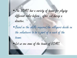•The VDMC has a variety of teams for playing
different roles before , after and during a
disaster.
•Based on the skills required,the villagers decide on
the volunteers to be a part of in each of the
teams.
•Let us see some of the teams of VDMC.
 