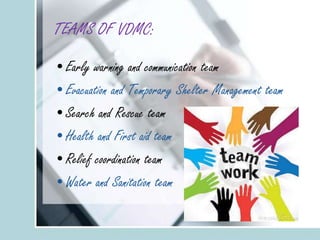 TEAMS OF VDMC:
•Early warning and communication team
•Evacuation and Temporary Shelter Management team
•Search and Rescue team
•Health and First aid team
•Relief coordination team
•Water and Sanitation team
 