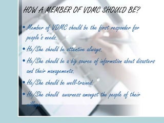 HOW A MEMBER OF VDMC SHOULD BE?
•Member of VDMC should be the first responder for
people’s needs.
•He/She should be attentive always.
•He/She should be a big source of information about disasters
and their managements.
•He/She should be well-trained.
•He/She should awarness amongst the people of their
village.
 
