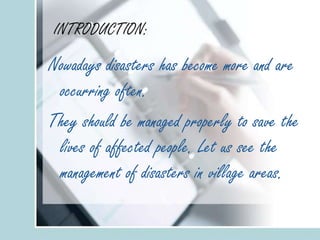 INTRODUCTION:
Nowadays disasters has become more and are
occurring often.
They should be managed properly to save the
lives of affected people. Let us see the
management of disasters in village areas.
 