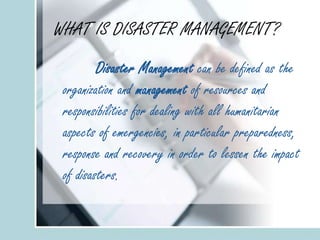 WHAT IS DISASTER MANAGEMENT?
Disaster Management can be defined as the
organization and management of resources and
responsibilities for dealing with all humanitarian
aspects of emergencies, in particular preparedness,
response and recovery in order to lessen the impact
of disasters.
 