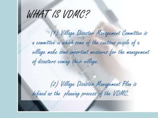WHAT IS VDMC?
(1) Village Disaster Management Committee is
a committee in which some of the cautious people of a
village make some important measures for the management
of disasters coming their village.
(2) Village Disaster Management Plan is
defined as the planning process of the VDMC.
 