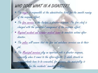 WHO DOES WHAT IN A DISASTER?
• The mayor is responsible at the administrative level for the smooth running
of the response effort.
• The fire service is the linchpin in disaster response. The fire chief is
charged with the operational management of the response effort.
• Regional accident and disaster medical teams do immediate actions after
disaster.
• The police will ensure that the fire and ambulance services can do their
job.
• The Municipal services play an important role in disaster response,
especially when it comes to the after-effects. If whole streets or
neighbourhoods have to be evacuated, for instance, the municipality is
responsible for the residents’ immediate welfare.
 