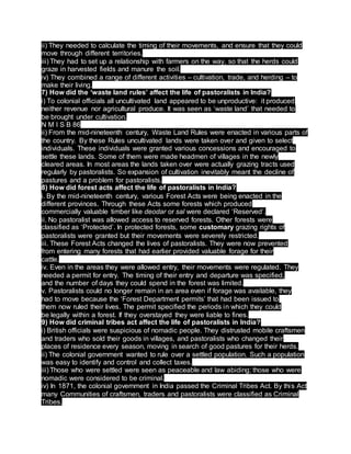ii) They needed to calculate the timing of their movements, and ensure that they could
move through different territories.
iii) They had to set up a relationship with farmers on the way, so that the herds could
graze in harvested fields and manure the soil.
iv) They combined a range of different activities – cultivation, trade, and herding – to
make their living.
7) How did the ‘waste land rules’ affect the life of pastoralists in India?
i) To colonial officials all uncultivated land appeared to be unproductive: it produced
neither revenue nor agricultural produce. It was seen as ‘waste land’ that needed to
be brought under cultivation.
N M I S B 86
ii) From the mid-nineteenth century, Waste Land Rules were enacted in various parts of
the country. By these Rules uncultivated lands were taken over and given to select
individuals. These individuals were granted various concessions and encouraged to
settle these lands. Some of them were made headmen of villages in the newly
cleared areas. In most areas the lands taken over were actually grazing tracts used
regularly by pastoralists. So expansion of cultivation inevitably meant the decline of
pastures and a problem for pastoralists.
8) How did forest acts affect the life of pastoralists in India?
i. By the mid-nineteenth century, various Forest Acts were being enacted in the
different provinces. Through these Acts some forests which produced
commercially valuable timber like deodar or sal were declared ‘Reserved’.
ii. No pastoralist was allowed access to reserved forests. Other forests were
classified as ‘Protected’. In protected forests, some customary grazing rights of
pastoralists were granted but their movements were severely restricted.
iii. These Forest Acts changed the lives of pastoralists. They were now prevented
from entering many forests that had earlier provided valuable forage for their
cattle.
iv. Even in the areas they were allowed entry, their movements were regulated. They
needed a permit for entry. The timing of their entry and departure was specified,
and the number of days they could spend in the forest was limited.
v. Pastoralists could no longer remain in an area even if forage was available, they
had to move because the ‘Forest Department permits’ that had been issued to
them now ruled their lives. The permit specified the periods in which they could
be legally within a forest. If they overstayed they were liable to fines.
9) How did criminal tribes act affect the life of pastoralists in India?
i) British officials were suspicious of nomadic people. They distrusted mobile craftsmen
and traders who sold their goods in villages, and pastoralists who changed their
places of residence every season, moving in search of good pastures for their herds.
ii) The colonial government wanted to rule over a settled population. Such a population
was easy to identify and control and collect taxes.
iii) Those who were settled were seen as peaceable and law abiding; those who were
nomadic were considered to be criminal.
iv) In 1871, the colonial government in India passed the Criminal Tribes Act. By this Act
many Communities of craftsmen, traders and pastoralists were classified as Criminal
Tribes.
 