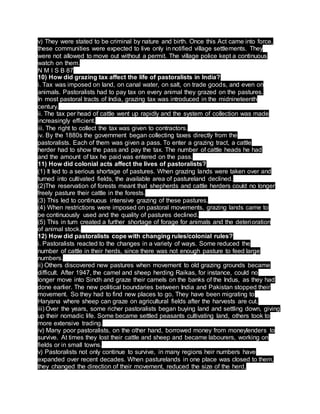 v) They were stated to be criminal by nature and birth. Once this Act came into force,
these communities were expected to live only in notified village settlements. They
were not allowed to move out without a permit. The village police kept a continuous
watch on them.
N M I S B 87
10) How did grazing tax affect the life of pastoralists in India?
i. Tax was imposed on land, on canal water, on salt, on trade goods, and even on
animals. Pastoralists had to pay tax on every animal they grazed on the pastures.
In most pastoral tracts of India, grazing tax was introduced in the midnineteenth
century.
ii. The tax per head of cattle went up rapidly and the system of collection was made
increasingly efficient.
iii. The right to collect the tax was given to contractors.
iv. By the 1880s the government began collecting taxes directly from the
pastoralists. Each of them was given a pass. To enter a grazing tract, a cattle
herder had to show the pass and pay the tax. The number of cattle heads he had
and the amount of tax he paid was entered on the pass.
11) How did colonial acts affect the lives of pastoralists?
(1) It led to a serious shortage of pastures. When grazing lands were taken over and
turned into cultivated fields, the available area of pastureland declined.
(2)The reservation of forests meant that shepherds and cattle herders could no longer
freely pasture their cattle in the forests.
(3) This led to continuous intensive grazing of these pastures.
(4) When restrictions were imposed on pastoral movements, grazing lands came to
be continuously used and the quality of pastures declined.
(5) This in turn created a further shortage of forage for animals and the deterioration
of animal stock.
12) How did pastoralists cope with changing rules/colonial rules?
i. Pastoralists reacted to the changes in a variety of ways. Some reduced the
number of cattle in their herds, since there was not enough pasture to feed large
numbers.
ii) Others discovered new pastures when movement to old grazing grounds became
difficult. After 1947, the camel and sheep herding Raikas, for instance, could no
longer move into Sindh and graze their camels on the banks of the Indus, as they had
done earlier. The new political boundaries between India and Pakistan stopped their
movement. So they had to find new places to go. They have been migrating to
Haryana where sheep can graze on agricultural fields after the harvests are cut.
iii) Over the years, some richer pastoralists began buying land and settling down, giving
up their nomadic life. Some became settled peasants cultivating land, others took to
more extensive trading.
iv) Many poor pastoralists, on the other hand, borrowed money from moneylenders to
survive. At times they lost their cattle and sheep and became labourers, working on
fields or in small towns.
v) Pastoralists not only continue to survive, in many regions heir numbers have
expanded over recent decades. When pasturelands in one place was closed to them,
they changed the direction of their movement, reduced the size of the herd,
 
