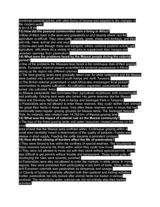combined pastoral activity with other forms of income and adapted to the changes in
the modern world.
N M I S B 88
13) How did the pastoral communities earn a living in Africa?
i) Most of them lived in the semi-arid grasslands or arid deserts where rain-fed
agriculture is difficult. They raise cattle, camels, goats, sheep and donkeys; and they
sell milk, meat, animal skin and wool.
ii) Some also earn through trade and transport, others combine pastoral activity with
agriculture; still others do a variety of odd jobs to supplement their meagre and
uncertain earnings from pastoralism.
14) What were the problems faced by the Massai people during the colonial
period?
i) One of the problems the Maasais have faced is the continuous loss of their grazing
lands. European imperial powers scrambled for territorial possessions in Africa,
slicing up the region into different colonies.
ii) The best grazing lands were gradually taken over for white settlement and the Maasai
were pushed into a small area in south Kenya and north Tanzania.
iii) The British colonial government in east Africa also encouraged local peasant
communities to expand cultivation. As cultivation expanded, pasturelands were
turned into cultivated fields.
iv) Maasai pastoralists had dominated their agricultural neighbours both economically
and politically. Grazing land were also turned into game reserves like the Maasai
Mara and Samburu National Park in Kenya and Serengeti Park in Tanzania.
v) Pastoralists were not allowed to enter these reserves; they could neither hunt animals
nor graze their herds in these areas. Very often these reserves were in areas that had
traditionally been regular grazing grounds for Maasai herds. The Serengeti National
Park, for instance, was created over 14,760 km. of Maasai grazing land.
15) What was the impact of colonial rule on the Massai community?
i) The loss of the finest grazing lands and water resources created pressure on the
small
area of land that the Maasai were confined within. Continuous grazing within a
small area inevitably meant a deterioration of the quality of pastures. Fodder was
always in short supply. Feeding the cattle became a persistent problem.
16) How did the closing of borders affect the life of pastoralists?
i) They were forced to live within the confines of special reserves. The boundaries of
these reserves became the limits within which they could now move.
ii) They were not allowed to move out with their stock without special permits. And it
was difficult to get permits without trouble and harassment. Those found guilty of
disobeying the rules were severely punished.
iii) Pastoralists were also not allowed to enter the markets in white areas. In many
regions, they were prohibited from participating in any form of trade. White settlers
and European colonists saw pastoralists as dangerous and savage.
iv) Closing of borders adversely affected both their pastoral and trading activities.
Earlier, pastoralists not only looked after animal herds but traded in various
products. The restrictions under colonial rule did not entirely stop their trading
activities.
 