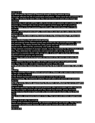N M I S B 89
17) What was the impact of frequent droughts in the pasture land?
i) Drought affected the life of pastoralists everywhere. When rains fail and pastures are
dry, cattle are likely to starve unless they can be moved to areas where forage is
available.
ii) Since they could not shift their cattle to places where pastures were available, large
numbers of Maasai cattle died of starvation and disease in the years of drought.
iii) The Maasai in Kenya possessed 720,000 cattle, 820,000 sheep and 171,000
donkeys.
In just two years of severe drought, 1933 and 1934, over half the cattle in the Maasai
Reserve died.
18) Who were the elders and the warriors in the Maasai Society? OR How was
Maasai
society divided in the pre-colonial period?
i) In pre-colonial times Maasai society was divided into two social categories – elders
and warriors. The elders formed the ruling group and met in periodic councils to
decide on the affairs of the community and settle disputes.
ii) The warriors consisted of younger people, mainly responsible for the protection of the
tribe. They defended the community and organised cattle raids. Raiding was
important in a society where cattle was wealth. It is through raids that the power of
different pastoral groups was asserted.
iii) Young men came to be recognized as members of the warrior class when they
proved
their manliness by raiding the cattle of other pastoral groups and participating in
wars. They, however, were subject to the authority of the elders.
19) What were the measures introduced by the British to administer the affairs of
the
Maasai?
i) They appointed chiefs of different sub-groups of Maasai, who were made responsible
for the affairs of the tribe.
ii) The British imposed various restrictions on raiding and warfare.
iii) Consequently, the traditional authority of both elders and warriors was adversely
affected.
20) Why were the chiefs appointed by the British not affected by war or drought in
Maasai land?
The chiefs appointed by the colonial government often accumulated wealth over time.
They had a regular income with which they could buy animals, goods and land.
They lent money to poor neighbours who needed cash to pay taxes. Many of them
began
living in towns, and became involved in trade. Their wives and children stayed back in
the
villages to look after the animals.
These chiefs managed to survive the devastations of war and drought. They had both
pastoral and non-pastoral income, and could buy animals when their stock was
depleted.
N M I S B 90
 