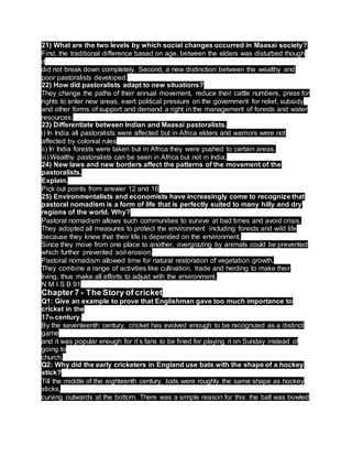 21) What are the two levels by which social changes occurred in Maasai society?
First, the traditional difference based on age, between the elders was disturbed though
it
did not break down completely. Second, a new distinction between the wealthy and
poor pastoralists developed.
22) How did pastoralists adapt to new situations?
They change the paths of their annual movement, reduce their cattle numbers, press for
rights to enter new areas, exert political pressure on the government for relief, subsidy
and other forms of support and demand a right in the management of forests and water
resources.
23) Differentiate between Indian and Maasai pastoralists.
i) In India all pastoralists were affected but in Africa elders and warriors were not
affected by colonial rules
ii) In India forests were taken but in Africa they were pushed to certain areas.
iii) Wealthy pastoralists can be seen in Africa but not in India.
24) New laws and new borders affect the patterns of the movement of the
pastoralists.
Explain.
Pick out points from answer 12 and 16
25) Environmentalists and economists have increasingly come to recognize that
pastoral nomadism is a form of life that is perfectly suited to many hilly and dry
regions of the world. Why?
Pastoral nomadism allows such communities to survive at bad times and avoid crisis.
They adopted all measures to protect the environment including forests and wild life
because they knew that their life is depended on the environment.
Since they move from one place to another, overgrazing by animals could be prevented
which further prevented soil erosion.
Pastoral nomadism allowed time for natural restoration of vegetation growth.
They combine a range of activities like cultivation, trade and herding to make their
living, thus make all efforts to adjust with the environment.
N M I S B 91
Chapter 7 - The Story of cricket
Q1: Give an example to prove that Englishman gave too much importance to
cricket in the
17th century.
By the seventeenth century, cricket has evolved enough to be recognized as a distinct
game
and it was popular enough for it’s fans to be fined for playing it on Sunday instead of
going to
church.
Q2: Why did the early cricketers in England use bats with the shape of a hockey
stick?
Till the middle of the eighteenth century, bats were roughly the same shape as hockey
sticks,
curving outwards at the bottom. There was a simple reason for this: the ball was bowled
 