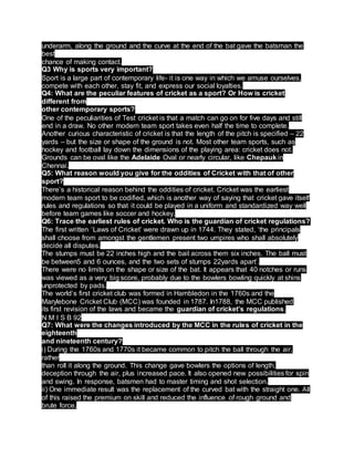 underarm, along the ground and the curve at the end of the bat gave the batsman the
best
chance of making contact.
Q3 Why is sports very important?
Sport is a large part of contemporary life- it is one way in which we amuse ourselves,
compete with each other, stay fit, and express our social loyalties.
Q4: What are the peculiar features of cricket as a sport? Or How is cricket
different from
other contemporary sports?
One of the peculiarities of Test cricket is that a match can go on for five days and still
end in a draw. No other modern team sport takes even half the time to complete.
Another curious characteristic of cricket is that the length of the pitch is specified – 22
yards – but the size or shape of the ground is not. Most other team sports, such as
hockey and football lay down the dimensions of the playing area: cricket does not.
Grounds can be oval like the Adelaide Oval or nearly circular, like Chepauk in
Chennai.
Q5: What reason would you give for the oddities of Cricket with that of other
sport?
There’s a historical reason behind the oddities of cricket. Cricket was the earliest
modern team sport to be codified, which is another way of saying that cricket gave itself
rules and regulations so that it could be played in a uniform and standardized way well
before team games like soccer and hockey.
Q6: Trace the earliest rules of cricket. Who is the guardian of cricket regulations?
The first written ‘Laws of Cricket’ were drawn up in 1744. They stated, ‘the principals
shall choose from amongst the gentlemen present two umpires who shall absolutely
decide all disputes.
The stumps must be 22 inches high and the bail across them six inches. The ball must
be between5 and 6 ounces, and the two sets of stumps 22yards apart’.
There were no limits on the shape or size of the bat. It appears that 40 notches or runs
was viewed as a very big score, probably due to the bowlers bowling quickly at shins
unprotected by pads.
The world’s first cricket club was formed in Hambledon in the 1760s and the
Marylebone Cricket Club (MCC) was founded in 1787. In1788, the MCC published
its first revision of the laws and became the guardian of cricket’s regulations.
N M I S B 92
Q7: What were the changes introduced by the MCC in the rules of cricket in the
eighteenth
and nineteenth century?
i) During the 1760s and 1770s it became common to pitch the ball through the air,
rather
than roll it along the ground. This change gave bowlers the options of length,
deception through the air, plus increased pace. It also opened new possibilities for spin
and swing. In response, batsmen had to master timing and shot selection.
ii) One immediate result was the replacement of the curved bat with the straight one. All
of this raised the premium on skill and reduced the influence of rough ground and
brute force.
 