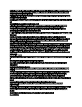 iii) The weight of the ball was limited to between 5½ to 5¾ ounces, and the width of the
bat to four inches. The latter ruling followed an innings by a batsman who appeared
with a bat as wide as the wicket!
iv) In 1774, the first leg-before law(LBW) was published. Also around this time, a third
stump became common.
v) By 1780, three days had become the length of a major match, and this year also saw
the
creation of the first ‘six-seam’ cricket ball.
vi) The rule about wide balls was applied, the exact circumference of the ball was
specified, protective equipment like pads and gloves became available, and
boundaries were introduced where previously all shots had to be run and, most
importantly, over arm bowling became legal.
Q8: How has cricket become a game with characteristics of both the past and the
present?
Cricket’s connection with a rural past can be seen in the length of a Test match.
Originally, cricket matches had no time limit. The game went on for as long as it took
to bowl out a side twice. The rhythms of village life were slower and cricket’s rules
were made before the Industrial Revolution.
In the same way, cricket’s vagueness about the size of a cricket ground is a result of its
village origins. Cricket was originally played on country commons, unfenced land that
was public property. The size of the ‘commons’ varied from one village to another, so
there were no designated boundaries or boundary hits. ….Continue next answer
Q9: Cricket both changed with changing times and yet fundamentally remained
true to it’s
origins. Explain.
i) Cricket’s most important tools are all made of natural, pre-industrial materials. The bat
is
made of wood, as are the stumps and the bails.
ii) The ball is made with leather, twine and cork. Even today both bat and ball are
handmade,
not industrially manufactured.
iii) The material of the bat changed slightly over time. Once it was cut out of a single
piece of
wood. Now it consists of two pieces, the blade, which is made out of the wood of the
willow tree, and the handle, which is made out of cane that became available as
European colonialists, and trading companies established themselves in Asia.
iv) Unlike golf and tennis, cricket has refused to remake its tools with industrial or man-
made
materials: plastic, fibre glass and metal have been firmly rejected.
v) But in the matter of protective equipment, cricket has been influenced by
technological
change. The invention of vulcanized rubber led to the introduction of pads in 1848 and
protective gloves soon after wards, and the modern game would be unimaginable
without
helmets made out of metal and synthetic lightweight materials.
N M I S B 93
 
