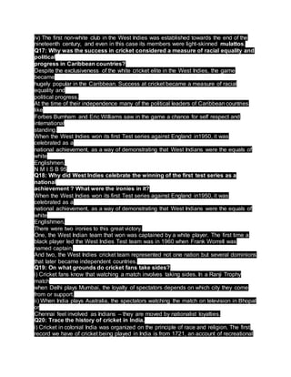 iv) The first non-white club in the West Indies was established towards the end of the
nineteenth century, and even in this case its members were light-skinned mulattos.
Q17: Why was the success in cricket considered a measure of racial equality and
political
progress in Caribbean countries?
Despite the exclusiveness of the white cricket elite in the West Indies, the game
became
hugely popular in the Caribbean. Success at cricket became a measure of racial
equality and
political progress.
At the time of their independence many of the political leaders of Caribbean countries
like
Forbes Burnham and Eric Williams saw in the game a chance for self respect and
international
standing.
When the West Indies won its first Test series against England in1950, it was
celebrated as a
national achievement, as a way of demonstrating that West Indians were the equals of
white
Englishmen.
N M I S B 95
Q18: Why did West Indies celebrate the winning of the first test series as a
national
achievement ? What were the ironies in it?
When the West Indies won its first Test series against England in1950, it was
celebrated as a
national achievement, as a way of demonstrating that West Indians were the equals of
white
Englishmen.
There were two ironies to this great victory.
One, the West Indian team that won was captained by a white player. The first time a
black player led the West Indies Test team was in 1960 when Frank Worrell was
named captain.
And two, the West Indies cricket team represented not one nation but several dominions
that later became independent countries.
Q19: On what grounds do cricket fans take sides?
i) Cricket fans know that watching a match involves taking sides. In a Ranji Trophy
match
when Delhi plays Mumbai, the loyalty of spectators depends on which city they come
from or support.
ii) When India plays Australia, the spectators watching the match on television in Bhopal
or
Chennai feel involved as Indians – they are moved by nationalist loyalties.
Q20: Trace the history of cricket in India.
i) Cricket in colonial India was organized on the principle of race and religion. The first
record we have of cricket being played in India is from 1721, an account of recreational
 