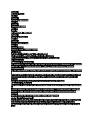 Chapter 4
Electoral Politics
119-124
Chapter 5
Working of Institutions
125-132
Chapter 6
Democratic Rights
133-139
UNIT IV
ECONOMICS ( 22Marks)
Chapter 3
Poverty as Challenge
141-146
Chapter 4
Food Security in India
147-151
Sample Papers
Previous Years Question Ppaers
N M I S B 79
Chapter 4: Forest Society and Colonialism
Q.1. What is Deforestation ? What are its causes?
The disappearance of forests is referred to as Deforestation.
It’s causes are:-
Expansion of Agriculture :
As population increased over the centuries and the demand for food went up , peasants
extended the boundaries of cultivation, clearing forests and breaking new land.
Ship Building :
By the early nineteenth century, oak forests in England were disappearing. This created
a
problem of timber supply for the Royal Navy. By the 1820s, search parties were sent to
explore the forest resources of India. Within a decade, trees were being felled on a
massive
scale and vast quantities of timber were being exported from India.
Expansion of Railways :
The spread of railways from the 1850s created a new demand. Railways were essential
for
colonial trade and for the movement of imperial troops. To run locomotives, wood was
needed as fuel, and to lay railway lines sleepers were essential to hold the tracks
together.
Forests around the railway tracks fast started disappearing.
Setting up of plantations :
Large areas of natural forests were also cleared to make way for tea, coffee and rubber
plantations to meet Europe’s growing need for these commodities. The colonial
government took over the forests, and gave vast areas to European planters at cheap
rates.
 
