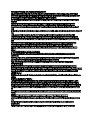 cricket played by English sailors in Cambay.
ii) First Indian club, the Calcutta Cricket Club, was established in 1792. Through the
eighteenth century, cricket in India was almost wholly a sport played by British military
men and civil servants in all-white clubs and gymkhanas.
iii) Playing cricket in the privacy of these clubs was more than just fun: it was also an
escape
from the strangeness, discomfort and danger of their stay in India. Indians were
considered to have no talent for the game and certainly not meant to play it. But they
did.
iv) The origins of Indian cricket, that is, cricket played by Indians are to found in Bombay
and
the first Indian community to start playing the game was the small community of
Zoroastrians, the Parsis. Brought into close contact with the British because of their
interest in trade and the first Indian community to westernize, the Parsis founded the
first
Indian cricket club, the Oriental Cricket Club in Bombay in 1848. Parsi clubs were
funded and sponsored by Parsi businessmen like the Tatas and the Wadias.
v) By the 1890s, Hindus and Muslims were busy gathering funds and support for a
Hindu
Gymkhana and an Islam Gymkhana.
vi) In the late nineteenth century, many Indian institutions and movements were
organised
around the idea of religious community because the colonial state encouraged these
divisions and was quick to recognise communal institutions.
vii) The teams that played India’s greatest and most famous first-class cricket
tournament did
not represent regions, as teams in today’s Ranji Trophy currently do, but religious
communities. It later became the Pentangular when a fifth team was added, namely, the
Rest, which comprised all the communities left over, such as the Indian Christians..
N M I S B 96
Q21: What was the quarrel between the Bombay Gymkhana and the Parsi cricket
club?
How did the rivalry end?
There was a quarrel between the Bombay Gymkhana, a whites-only club, and Parsi
cricketers over the use of a public park. The Parsis complained that the park was left
unfit for cricket because the polo ponies of the Bombay Gymkhana dug up the surface.
The rivalry between the Parsis and the racist Bombay Gymkhana had a happy ending
for
these pioneers of Indian cricket. A Parsi team beat the Bombay Gymkhana at cricket in
1889.
Q22: Why did Mahatma Gandhi condemn pentagular tournament?
Mahatma Gandhi , condemned the Pentangular as a communally divisive competition
that
was out of place in a time when nationalists were trying to unite India’s diverse
population.
The colonial state and its divisive conception of India was the rock on which the
 