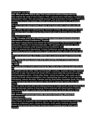 Pentangular was built.
Q23: Why was India able to play Test cricket even before Independence?
India entered the world of Test cricket in 1932, a decade and a half before it became an
independent nation. This was possible because Test cricket from its origins in 1877 was
organized as a contest between different parts of the British Empire, not sovereign
nations.
The first Test was played between England and Australia when Australia was still a
white
settler colony, not even a self-governing dominion. Similarly, the small countries of the
Caribbean that together make up the West Indies team were British colonies till well
after
the Second World War.
Q24: ‘The name of ICC was changed from the Imperial Cricket Conference to
International Cricket Conference’. Explain.
After Indian independence kick-started the disappearance of the British Empire. The
supremacy of Britain on Cricket ended later. The regulation of international cricket
remained the business of the Imperial Cricket Conference ICC.
The ICC, renamed the International Cricket Conference as late as 1965, which was
dominated by its foundation members, England and Australia, which retained the right
of
veto over its proceedings. But in 1989 there was a demand for equal membership in
ICC.
Q25: Prove by giving examples that the colonial flavour of cricket was seen
during 1950
to 1960?
The colonial flavour of world cricket during the 1950s and 1960s can be seen from the
fact
that England and the other white commonwealth countries, Australia and New Zealand,
continued to play Test cricket with South Africa, a racist state that practiced a policy of
racial segregation which, among other things, barred non-whites (who made up the
majority of South Africa’s population) from representing that country in Test matches.
Test-playing nations like India, Pakistan and the West Indies boycotted South Africa, but
they did not have the necessary power in the ICC to debar that country from Test
cricket.
That only came to pass when the political pressure to isolate South Africa applied by the
newly decolonized nations of Asia and Africa combined with liberal feeling in Britain
and forced the English cricket authorities to cancel a tour by South Africa in 1970.
N M I S B 97
Q26: How have advances especially television technology affected the
development of
contemporary cricket?
Kerry Packer, an Australian television tycoon who saw the moneymaking potential of
cricket as a televised sport, signed up fifty-one of the world’s leading cricketers.
Packer drove home the lesson that cricket was a marketable game, which could
generate
 