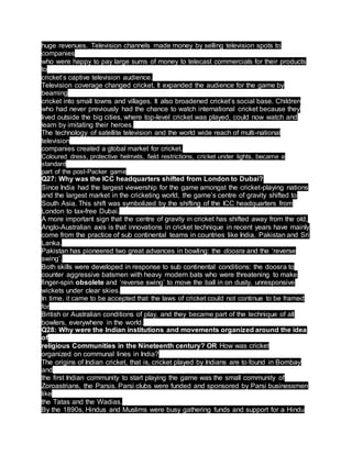 huge revenues. Television channels made money by selling television spots to
companies
who were happy to pay large sums of money to telecast commercials for their products
to
cricket’s captive television audience.
Television coverage changed cricket. It expanded the audience for the game by
beaming
cricket into small towns and villages. It also broadened cricket’s social base. Children
who had never previously had the chance to watch international cricket because they
lived outside the big cities, where top-level cricket was played, could now watch and
learn by imitating their heroes.
The technology of satellite television and the world wide reach of multi-national
television
companies created a global market for cricket.
Coloured dress, protective helmets, field restrictions, cricket under lights, became a
standard
part of the post-Packer game
Q27: Why was the ICC headquarters shifted from London to Dubai?
Since India had the largest viewership for the game amongst the cricket-playing nations
and the largest market in the cricketing world, the game’s centre of gravity shifted to
South Asia. This shift was symbolized by the shifting of the ICC headquarters from
London to tax-free Dubai.
A more important sign that the centre of gravity in cricket has shifted away from the old,
Anglo-Australian axis is that innovations in cricket technique in recent years have mainly
come from the practice of sub continental teams in countries like India, Pakistan and Sri
Lanka.
Pakistan has pioneered two great advances in bowling: the doosra and the ‘reverse
swing’.
Both skills were developed in response to sub continental conditions: the doosra to
counter aggressive batsmen with heavy modern bats who were threatening to make
finger-spin obsolete and ‘reverse swing’ to move the ball in on dusty, unresponsive
wickets under clear skies.
In time, it came to be accepted that the laws of cricket could not continue to be framed
for
British or Australian conditions of play, and they became part of the technique of all
bowlers, everywhere in the world.
Q28: Why were the Indian institutions and movements organized around the idea
of
religious Communities in the Nineteenth century? OR How was cricket
organized on communal lines in India?
The origins of Indian cricket, that is, cricket played by Indians are to found in Bombay
and
the first Indian community to start playing the game was the small community of
Zoroastrians, the Parsis. Parsi clubs were funded and sponsored by Parsi businessmen
like
the Tatas and the Wadias.
By the 1890s, Hindus and Muslims were busy gathering funds and support for a Hindu
 