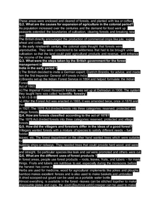 These areas were enclosed and cleared of forests, and planted with tea or coffee.
Q.2. What are the causes for expansion of agriculture in the colonial period?
As population increased over the centuries and the demand for food went up ,
peasants extended the boundaries of cultivation, clearing forests and breaking new
land.
The British directly encouraged the production of commercial crops like jute, sugar,
wheat and cotton.
In the early nineteenth century, the colonial state thought that forests were
unproductive. They were considered to be wilderness that had to be brought under
cultivation so that the land could yield agricultural products and revenue, and enhance
the income of the state.
Q.3. What were the steps taken by the British government for the forest
management in
India in the early period ?
i) The British decided to invite a German expert, Dietrich Brandis, for advice, and made
him the first Inspector General of Forests in India.
ii) Brandis set up the Indian Forest Service in 1864 and helped formulate the Indian
Forest
Act of 1865.
iii) The Imperial Forest Research Institute was set up at Dehradun in 1906. The system
they taught here was called ‘scientific forestry’.
N M I S B 80
iv) After the Forest Act was enacted in 1865, it was amended twice, once in 1878 and
then
in 1927. The 1878 Act divided forests into three categories: reserved, protected and
village forests.
Q.4. How are forests classified according to the act of 1878?
The 1878 Act divided forests into three categories: reserved, protected and village
forests.
Q.5. How did the villagers and foresters differ in the ideas of a good forest?
Villagers wanted forests with a mixture of species to satisfy different needs – fuel,
fodder,
leaves. etc. The forest department on the other hand wanted trees which were suitable
for
building ships or railways. They needed trees that could provide hard wood, and were
tall
and straight. So particular species like teak and sal were promoted and others were cut.
Q.6. What are the different uses of forest products ?
In forest areas, people use forest products – roots, leaves, fruits, and tubers – for many
things. Fruits and tubers are nutritious to eat, especially during the monsoons before
the harvest has come in.
Herbs are used for medicine, wood for agricultural implements like yokes and ploughs,
bamboo makes excellent fences and is also used to make baskets and umbrellas.
A dried scooped-out gourd can be used as a portable water bottle.
Almost everything is available in the forest –leaves can be stitched together to make
disposable plates and cups, the siadi (Bauhinia vahlii) creeper can be used to make
 
