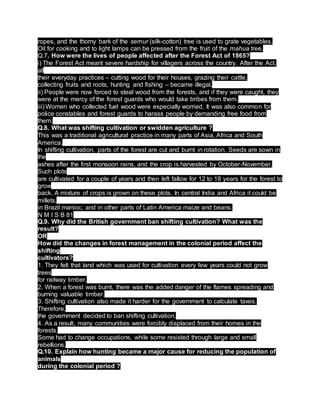 ropes, and the thorny bark of the semur (silk-cotton) tree is used to grate vegetables.
Oil for cooking and to light lamps can be pressed from the fruit of the mahua tree.
Q.7. How were the lives of people affected after the Forest Act of 1865?
i) The Forest Act meant severe hardship for villagers across the country. After the Act,
all
their everyday practices – cutting wood for their houses, grazing their cattle,
collecting fruits and roots, hunting and fishing – became illegal.
ii) People were now forced to steal wood from the forests, and if they were caught, they
were at the mercy of the forest guards who would take bribes from them.
iii) Women who collected fuel wood were especially worried. It was also common for
police constables and forest guards to harass people by demanding free food from
them.
Q.8. What was shifting cultivation or swidden agriculture ?
This was a traditional agricultural practice in many parts of Asia, Africa and South
America.
In shifting cultivation, parts of the forest are cut and burnt in rotation. Seeds are sown in
the
ashes after the first monsoon rains, and the crop is harvested by October-November.
Such plots
are cultivated for a couple of years and then left fallow for 12 to 18 years for the forest to
grow
back. A mixture of crops is grown on these plots. In central India and Africa it could be
millets,
in Brazil manioc, and in other parts of Latin America maize and beans.
N M I S B 81
Q.9. Why did the British government ban shifting cultivation? What was the
result?
OR
How did the changes in forest management in the colonial period affect the
shifting
cultivators?
1. They felt that land which was used for cultivation every few years could not grow
trees
for railway timber.
2. When a forest was burnt, there was the added danger of the flames spreading and
burning valuable timber.
3. Shifting cultivation also made it harder for the government to calculate taxes.
Therefore,
the government decided to ban shifting cultivation.
4. As a result, many communities were forcibly displaced from their homes in the
forests.
Some had to change occupations, while some resisted through large and small
rebellions.
Q.10. Explain how hunting became a major cause for reducing the population of
animals
during the colonial period ?
 