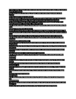In India, hunting of tigers and other animals had been part of the culture of the court and
nobility for centuries.
They gave rewards for the killing of tigers, wolves and other large animals on the
grounds
that they posed a threat to cultivators.
0ver 80,000 tigers, 150,000 leopards and 200,000 wolves were killed for reward in the
period 1875-1925. Gradually, the tiger came to be seen as a sporting trophy.
The Maharaja of Sarguja alone shot 1,157 tigers and 2,000 leopards up to 1957. A
British administrator, George Yule, killed 400 tigers.
Q.11. How did changes in the forest management in the colonial period affect the
firms
trading in timber/forest produce ?
With the coming of the British, trade was completely regulated by the government. The
British government gave many large European trading firms the sole right to trade in the
forest
products of particular areas. Grazing and hunting by local people were restricted.
Q.12. How did changes in the forest management in the colonial period affect
Nomadic
and pastoralist communities ?
Grazing and hunting by local people were restricted. In the process, many pastoralist
and nomadic
communities like the Korava, Karacha and Yerukula of the Madras Presidency lost their
livelihoods.
Some of them began to be called ‘criminal tribes’, and were forced to work instead in
factories,
mines and plantations, under government supervision.
Q.13. How did changes in the forest management in the colonial period affect
Plantation
Workers?
New opportunities of work did not always mean improved wellbeing for the people. In
Assam,
both men and women from forest communities like Santhals and Oraons from
Jharkhand, and
Gonds from Chhattisgarh were recruited to work on tea plantations. Their wages were
low and
conditions of work were very bad. They could not return easily to their home villages
from
where they had been recruited.
N M I S B 82
Q.14. What were the measures taken by the people of Bastar to protect forests
and
environment?
1.The people of Bastar believe that each village was given its land by the Earth, and in
return, they
look after the earth by making some offerings at each agricultural festival.
 