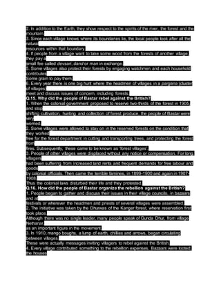 2. In addition to the Earth, they show respect to the spirits of the river, the forest and the
mountain.
3. Since each village knows where its boundaries lie, the local people look after all the
natural
resources within that boundary.
4. If people from a village want to take some wood from the forests of another village,
they pay a
small fee called devsari, dand or man in exchange.
5. Some villages also protect their forests by engaging watchmen and each household
contributes
Some grain to pay them.
6. Every year there is one big hunt where the headmen of villages in a pargana (cluster
of villages)
meet and discuss issues of concern, including forests.
Q.15. Why did the people of Bastar rebel against the British?
1. When the colonial government proposed to reserve two-thirds of the forest in 1905,
and stop
shifting cultivation, hunting and collection of forest produce, the people of Bastar were
very
worried.
2. Some villages were allowed to stay on in the reserved forests on the condition that
they worked
free for the forest department in cutting and transporting trees, and protecting the forest
from
fires. Subsequently, these came to be known as ‘forest villages’.
3. People of other villages were displaced without any notice or compensation. For long,
villagers
had been suffering from increased land rents and frequent demands for free labour and
goods
by colonial officials. Then came the terrible famines, in 1899-1900 and again in 1907-
1908.
Thus the colonial laws disturbed their life and they protested.
Q.16. How did the people of Bastar organize the rebellion against the British?
1. People began to gather and discuss their issues in their village councils, in bazaars
and at
festivals or wherever the headmen and priests of several villages were assembled.
2. The initiative was taken by the Dhurwas of the Kanger forest, where reservation first
took place.
Although there was no single leader, many people speak of Gunda Dhur, from village
Nethanar,
as an important figure in the movement.
3. In 1910, mango boughs, a lump of earth, chillies and arrows, began circulating
between villages.
These were actually messages inviting villagers to rebel against the British.
4. Every village contributed something to the rebellion expenses. Bazaars were looted,
the houses
 