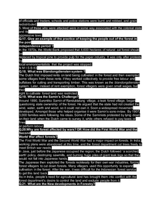 of officials and traders, schools and police stations were burnt and robbed, and grain
redistributed.
5. Most of those who were attacked were in some way associated with the colonial state
and its
oppressive laws.
Q.17. Give an example of the practice of keeping the people out of the forest in
the post
independence period ?
In the 1970s, the World Bank proposed that 4,600 hectares of natural sal forest should
be
replaced by tropical pine to provide pulp for the paper industry. It was only after protests
by
local environmentalists that the project was stopped.
N M I S B 83
Q.18. What was Blandongdiensten system ?
The Dutch first imposed rents on land being cultivated in the forest and then exempted
some villages from these rents if they worked collectively to provide free labour and
buffaloes for cutting and transporting timber. This was known as the blandongdiensten
system. Later, instead of rent exemption, forest villagers were given small wages, but
their
right to cultivate forest land was restricted.
Q.19. What was the Samin’s Challenge?
Around 1890, Surontiko Samin of Randublatung village, a teak forest village, began
questioning state ownership of the forest. He argued that the state had not created the
wind, water, earth and wood, so it could not own it. Soon a widespread movement
developed. Amongst those who helped organise it were Samin’s sons-in-law. By 1907,
3,000 families were following his ideas. Some of the Saminists protested by lying down
on their land when the Dutch came to survey it, while others refused to pay taxes or
fines
or perform labour.
Q.20.Why are forest affected by wars? OR How did the First World War and the
Second
World War affect forests?
The First World War and the Second World War had a major impact on forests. In India,
working plans were abandoned at this time, and the forest department cut trees freely to
meet British war needs.
In Java, just before the Japanese occupied the region, the Dutch followed ‘a scorched
earth’ policy, destroying sawmills, and burning huge piles of giant teak logs so that they
would not fall into Japanese hands.
The Japanese then exploited the forests recklessly for their own war industries, forcing
forest villagers to cut down forests. Many villagers used this opportunity to expand
cultivation in the forest. After the war, it was difficult for the Indonesian forest service
to get this land back.
As in India, people’s need for agricultural land has brought them into conflict with the
forest department’s desire to control the land and exclude people from it.
Q.21. What are the New developments in Forestry?
 