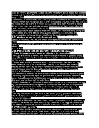 Since the 1980s, governments across Asia and Africa have begun to see that scientific
forestry and the policy of keeping forest communities away from forests has resulted in
many conflicts.
Conservation of forests rather than collecting timber has become a more important goal.
The government has recognized that in order to meet this goal, the people who live near
the forests must be involved. In many cases, across India, from Mizoram to Kerala,
dense forests have survived only because villages protected them in sacred groves
known as sarnas, devarakudu, kav, rai, etc.
Some villages have been patrolling their own forests, with each household taking it in
turns, instead of leaving it to the forest guards. Local forest communities and
environmentalists today are thinking of different forms of forest management.
Q.22. What are sarnas, devarakudu, kav, rai, etc. ?
Sarnas , devarakudu. Kav, rai, etc. are all sacred groves protected by communities.
These
forests are dedicated to Gods or snakes and cutting of trees in these areas are not
allowed.
N M I S B 84
Ch 5 Pastoralists in the ModernWorld ( Not for ISB students)
1) Trace the movements of pastorals of India in the mountains?
The Gujjar Bakarwals of Jammu and Kashmir are great herders of goat and sheep.
Many of them migrated to this region in the nineteenth century in search of pastures
for their animals.
In winter, when the high mountains were covered with snow, they lived with their
herds in the low hills of the Siwalik range. The dry scrub forests here provided
pasture for their herds. By the end of April they began their northern march for their
summer grazing grounds. Several households came together for this journey,
forming what is known as a kafila.
With the onset of summer, the snow melted and the mountainsides were lush green.
The variety of grasses that sprouted provided rich nutritious forage for the animal
herds. By end September the Bakarwals were on the move again, this time on their
downward journey, back to their winter base.
The Gaddi shepherds of Himachal Pradesh had a similar cycle of seasonal movement.
By April they moved north and spent the summer in Lahul and Spiti. By September
they began their return movement. On the way they stopped once again in the
villages of Lahul and Spiti, reaping their summer harvest and sowing their winter
crop.
Then they descended with their flock to their winter grazing ground on the Siwalik
hills. Next April, once again, they began their march with their goats and sheep, to
the summer meadows.
In Garhwal and Kumaon, the Gujjar cattle herders came down to the dry forests of the
bhabar in the winter, and went up to the high meadows – the bugyals – in summer.
This pattern of cyclical movement is common to Bhotiyas, Sherpas and Kinnauris.
2) What is meant by kafila?
In winter, when the high mountains were covered with snow, the pastoralists lived
with their herds in the low hills of the Siwalik range. The dry scrub forests here
provided pasture for their herds. By the end of April they began their northern march
 